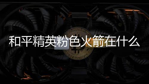 精英么位一览在什置 位置和平火箭火箭粉色粉色